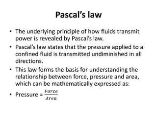 Pascal’s law
• The underlying principle of how fluids transmit
power is revealed by Pascal’s law.
• Pascal’s law states that the pressure applied to a
confined fluid is transmitted undiminished in all
directions.
• This law forms the basis for understanding the
relationship between force, pressure and area,
which can be mathematically expressed as:
• Pressure =
𝐹𝑜𝑟𝑐𝑒
𝐴𝑟𝑒𝑎
 