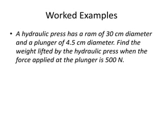 Worked Examples
• A hydraulic press has a ram of 30 cm diameter
and a plunger of 4.5 cm diameter. Find the
weight lifted by the hydraulic press when the
force applied at the plunger is 500 N.
 