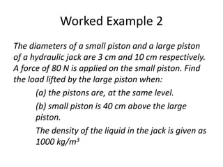 Worked Example 2
The diameters of a small piston and a large piston
of a hydraulic jack are 3 cm and 10 cm respectively.
A force of 80 N is applied on the small piston. Find
the load lifted by the large piston when:
(a) the pistons are, at the same level.
(b) small piston is 40 cm above the large
piston.
The density of the liquid in the jack is given as
1000 kg/m3
 