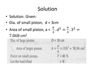 Solution
• Solution. Given:
• Dia. of small piston, d = 3cm
• Area of small piston, a =
𝜋
4
. 𝑑2
=
𝜋
4
. 32
=
7.068 cm2
 