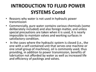• Reasons why water is not used in hydraulic power
transmission
• Commercially, pure water contains various chemicals (some
deliberately included) and also foreign matter, and unless
special precautions are taken when it is used, it is nearly
impossible to maintain valves and working surfaces in
satisfactory condition.
• In the cases where the hydraulic system is closed (i.e., the
one with a self-contained unit that serves one machine or
one small group of machines), oil is commonly used, thus
providing, in addition to power transmission, benefits of
lubrication not afforded by water as well as increased life
and efficiency of packings and valves.
INTRODUCTION TO FLUID POWER
SYSTEMS Contd
 