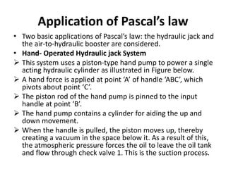 Application of Pascal’s law
• Two basic applications of Pascal’s law: the hydraulic jack and
the air-to-hydraulic booster are considered.
• Hand- Operated Hydraulic jack System
 This system uses a piston-type hand pump to power a single
acting hydraulic cylinder as illustrated in Figure below.
 A hand force is applied at point ‘A’ of handle ‘ABC’, which
pivots about point ‘C’.
 The piston rod of the hand pump is pinned to the input
handle at point ‘B’.
 The hand pump contains a cylinder for aiding the up and
down movement.
 When the handle is pulled, the piston moves up, thereby
creating a vacuum in the space below it. As a result of this,
the atmospheric pressure forces the oil to leave the oil tank
and flow through check valve 1. This is the suction process.
 