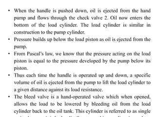 • When the handle is pushed down, oil is ejected from the hand
pump and flows through the check valve 2. Oil now enters the
bottom of the load cylinder. The load cylinder is similar in
construction to the pump cylinder.
• Pressure builds up below the load piston as oil is ejected from the
pump.
• From Pascal’s law, we know that the pressure acting on the load
piston is equal to the pressure developed by the pump below its
piston.
• Thus each time the handle is operated up and down, a specific
volume of oil is ejected from the pump to lift the load cylinder to
a given distance against its load resistance.
• The bleed valve is a hand-operated valve which when opened,
allows the load to be lowered by bleeding oil from the load
cylinder back to the oil tank. This cylinder is referred to as single
 