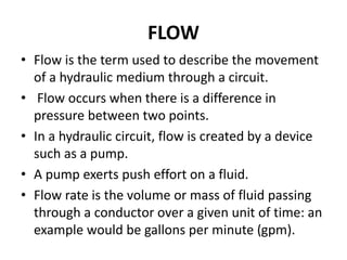 FLOW
• Flow is the term used to describe the movement
of a hydraulic medium through a circuit.
• Flow occurs when there is a difference in
pressure between two points.
• In a hydraulic circuit, flow is created by a device
such as a pump.
• A pump exerts push effort on a fluid.
• Flow rate is the volume or mass of fluid passing
through a conductor over a given unit of time: an
example would be gallons per minute (gpm).
 