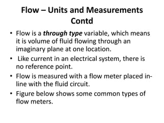 • Flow is a through type variable, which means
it is volume of fluid flowing through an
imaginary plane at one location.
• Like current in an electrical system, there is
no reference point.
• Flow is measured with a flow meter placed in-
line with the fluid circuit.
• Figure below shows some common types of
flow meters.
Flow – Units and Measurements
Contd
 