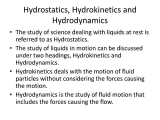 Hydrostatics, Hydrokinetics and
Hydrodynamics
• The study of science dealing with liquids at rest is
referred to as Hydrostatics.
• The study of liquids in motion can be discussed
under two headings, Hydrokinetics and
Hydrodynamics.
• Hydrokinetics deals with the motion of fluid
particles without considering the forces causing
the motion.
• Hydrodynamics is the study of fluid motion that
includes the forces causing the flow.
 
