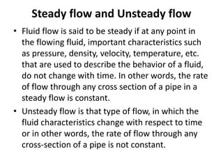 Steady flow and Unsteady flow
• Fluid flow is said to be steady if at any point in
the flowing fluid, important characteristics such
as pressure, density, velocity, temperature, etc.
that are used to describe the behavior of a fluid,
do not change with time. In other words, the rate
of flow through any cross section of a pipe in a
steady flow is constant.
• Unsteady flow is that type of flow, in which the
fluid characteristics change with respect to time
or in other words, the rate of flow through any
cross-section of a pipe is not constant.
 