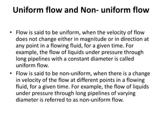 Uniform flow and Non- uniform flow
• Flow is said to be uniform, when the velocity of flow
does not change either in magnitude or in direction at
any point in a flowing fluid, for a given time. For
example, the flow of liquids under pressure through
long pipelines with a constant diameter is called
uniform flow.
• Flow is said to be non-uniform, when there is a change
in velocity of the flow at different points in a flowing
fluid, for a given time. For example, the flow of liquids
under pressure through long pipelines of varying
diameter is referred to as non-uniform flow.
 