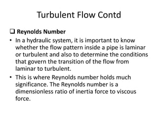  Reynolds Number
• In a hydraulic system, it is important to know
whether the flow pattern inside a pipe is laminar
or turbulent and also to determine the conditions
that govern the transition of the flow from
laminar to turbulent.
• This is where Reynolds number holds much
significance. The Reynolds number is a
dimensionless ratio of inertia force to viscous
force.
Turbulent Flow Contd
 