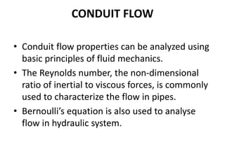 CONDUIT FLOW
• Conduit flow properties can be analyzed using
basic principles of fluid mechanics.
• The Reynolds number, the non-dimensional
ratio of inertial to viscous forces, is commonly
used to characterize the flow in pipes.
• Bernoulli’s equation is also used to analyse
flow in hydraulic system.
 