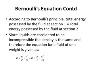 • According to Bernoulli’s principle, total energy
possessed by the fluid at section 1 = Total
energy possessed by the fluid at section 2
• Since liquids are considered to be
incompressible the density is the same and
therefore the equation for a fluid of unit
weight is given as:
Bernoulli’s Equation Contd
 