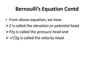 • From above equation, we have
Z is called the elevation or potential head
P/ρ is called the pressure head and
 v2/2g is called the velocity head.
Bernoulli’s Equation Contd
 