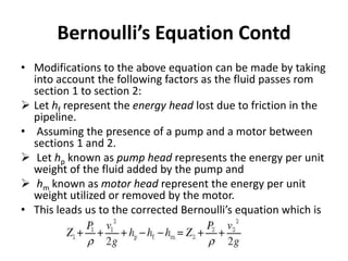 • Modifications to the above equation can be made by taking
into account the following factors as the fluid passes rom
section 1 to section 2:
 Let hf represent the energy head lost due to friction in the
pipeline.
• Assuming the presence of a pump and a motor between
sections 1 and 2.
 Let hp known as pump head represents the energy per unit
weight of the fluid added by the pump and
 hm known as motor head represent the energy per unit
weight utilized or removed by the motor.
• This leads us to the corrected Bernoulli’s equation which is
Bernoulli’s Equation Contd
 