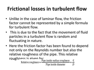 Frictional losses in turbulent flow
• Unlike in the case of laminar flow, the friction
factor cannot be represented by a simple formula
for turbulent flow.
• This is due to the fact that the movement of fluid
particles in a turbulent flow is random and
fluctuating in nature.
• Here the friction factor has been found to depend
not only on the Reynolds number but also the
relative roughness of the pipe. This relative
roughness is given by:
 