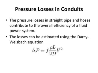 Pressure Losses in Conduits
• The pressure losses in straight pipe and hoses
contribute to the overall efficiency of a fluid
power system.
• The losses can be estimated using the Darcy-
Weisbach equation
 