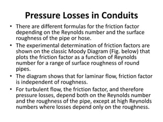 • There are different formulas for the friction factor
depending on the Reynolds number and the surface
roughness of the pipe or hose.
• The experimental determination of friction factors are
shown on the classic Moody Diagram (Fig. below) that
plots the friction factor as a function of Reynolds
number for a range of surface roughness of round
pipes.
• The diagram shows that for laminar flow, friction factor
is independent of roughness.
• For turbulent flow, the friction factor, and therefore
pressure losses, depend both on the Reynolds number
and the roughness of the pipe, except at high Reynolds
numbers where losses depend only on the roughness.
Pressure Losses in Conduits
 