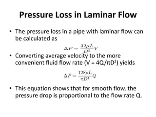 Pressure Loss in Laminar Flow
• The pressure loss in a pipe with laminar flow can
be calculated as
• Converting average velocity to the more
convenient fluid flow rate (V = 4Q/πD2) yields
• This equation shows that for smooth flow, the
pressure drop is proportional to the flow rate Q.
 