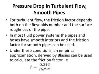 Pressure Drop in Turbulent Flow,
Smooth Pipes
• For turbulent flow, the friction factor depends
both on the Reynolds number and the surface
roughness of the pipe.
• In most fluid power systems the pipes and
hoses have smooth interiors and the friction
factor for smooth pipes can be used.
• Under these conditions, an empirical
approximation, derived by Blasius can be used
to calculate the friction factor i.e
 
