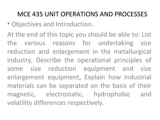MCE 435 UNIT OPERATIONS AND PROCESSES
• Objectives and Introduction.
At the end of this topic you should be able to: List
the various reasons for undertaking size
reduction and enlargement in the metallurgical
industry, Describe the operational principles of
some size reduction equipment and size
enlargement equipment, Explain how industrial
materials can be separated on the basis of their
magnetic, electrostatic, hydrophobic and
volatility differences respectively.
 