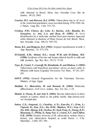 15 Sci. Cong. 2012, Fac. Vet. Med., Assiut Univ., Egypt
10
milk obtained in Brazil. Mem. Inst. Oswaldo Cruz. Rio de
Janeiro., 98 (3): 2003.
Cousins, D.V. and Dawson, D.J. (1999): Tuberculosis due to M. bovis
in the Austerlian population: cases recorded during 1970-1994. Int.
J. Tuberc. Lung Dis., 3 (8): 715-721.
Cristina, P.D.; Clarice, Q.; Leite, E.; Karina, A.D.; Klaudia, D.;
Gonçalves, J.; Ana, L.A. and Rosa, O. (2005): M. bovis
identification by a molecular method from post-mortem inspected
cattle obtained in abattoirs of Mato Grosso do Sul, Brazil. Mem.
Inst. Oswaldo. Cruz, 100 (7): 749-752.
Dunn, B.L. and Hodgson, D.J. (1982): Atypical mycobacteria in milk. J.
App. Bacteriol., 52: 373-376.
El-Guindi, S.M.; Ahmed, O.L.; Awad, W.M. and El-Saban, M.S.
(1980): Incidence of bovine and human tubercle bacilli in milk and
milk products. Agr. Res. Rev., 58 (7): 75-84.
Faye, B.; Castel, V.; Lesnoff, M.; Rutabinda, D. and Dhalwa, J. (2005):
Tuberculosis and brucellosis prevalence survey on dairy cattle in
Mbarara milk basin (Uganda). Preventive Vet. Med., 67 (4): 267-
281.
GOVS (1992): General Organization for the Veterinary Services.
Ministry of Agri, Egypt.
Haddad, N.; Mansseloto, M. and Durand, D. (2004): Molecular
differentiation of M. bovis isolates. Res. Vet. Sci., 1-18.
Hamid, J.; Puran, D. and Asif, S. (2003): Bovine tuberculosis in dairy
animals at Lahore, threat to the public health. http://priory.com/
vet/ bovinetb.htm
Isdore, C.S.; Jongseok, L.; Caroline, A.´G.; Eun-Jin, C.; Ji-im, L.;
Vignesh, R.; Eun, G.L.; Jin, H.M.; Matthew, W.C.; Lisa, C.G.;
Jin, H.K.; Hyung, S.K.; Soohee, H.; Seok-Yong, E.; Seung, K.P.;
Hyeyoung, L.; Philip, S.; Sang-Nae, C.; Laura, E.V. and Clifton,
E.B. (2010): Genetic diversity of M. tuberculosis isolates from a
tertiary care tuberculosis hospital in south Korea. J. Clin.
Microbiol., 2 (48): 387–394.
 