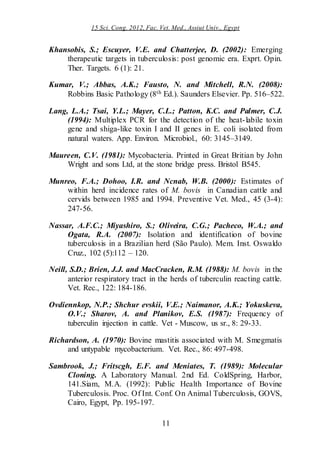 15 Sci. Cong. 2012, Fac. Vet. Med., Assiut Univ., Egypt
11
Khansobis, S.; Escuyer, V.E. and Chatterjee, D. (2002): Emerging
therapeutic targets in tuberculosis: post genomic era. Exprt. Opin.
Ther. Targets. 6 (1): 21.
Kumar, V.; Abbas, A.K.; Fausto, N. and Mitchell, R.N. (2008):
Robbins Basic Pathology (8th Ed.). Saunders Elsevier. Pp. 516–522.
Lang, L.A.; Tsai, Y.L.; Mayer, C.L.; Patton, K.C. and Palmer, C.J.
(1994): Multiplex PCR for the detection of the heat-labile toxin
gene and shiga-like toxin I and II genes in E. coli isolated from
natural waters. App. Environ. Microbiol., 60: 3145–3149.
Maureen, C.V. (1981): Mycobacteria. Printed in Great Britian by John
Wright and sons Ltd, at the stone bridge press. Bristol B545.
Munreo, F.A.; Dohoo, I.R. and Ncnab, W.B. (2000): Estimates of
within herd incidence rates of M. bovis in Canadian cattle and
cervids between 1985 and 1994. Preventive Vet. Med., 45 (3-4):
247-56.
Nassar, A.F.C.; Miyashiro, S.; Oliveira, C.G.; Pacheco, W.A.; and
Ogata, R.A. (2007): Isolation and identification of bovine
tuberculosis in a Brazilian herd (São Paulo). Mem. Inst. Oswaldo
Cruz., 102 (5):112 – 120.
Neill, S.D.; Brien, J.J. and MacCracken, R.M. (1988): M. bovis in the
anterior respiratory tract in the herds of tuberculin reacting cattle.
Vet. Rec., 122: 184-186.
Ovdiennkop, N.P.; Shchur evskii, V.E.; Naimanor, A.K.; Yokuskeva,
O.V.; Sharov, A. and Planikov, E.S. (1987): Frequency of
tuberculin injection in cattle. Vet - Muscow, us sr., 8: 29-33.
Richardson, A. (1970): Bovine mastitis associated with M. Smegmatis
and untypable mycobacterium. Vet. Rec., 86: 497-498.
Sambrook, J.; Fritscgh, E.F. and Meniates, T. (1989): Molecular
Cloning. A Laboratory Manual. 2nd Ed. ColdSpring, Harbor,
141.Siam, M.A. (1992): Public Health Importance of Bovine
Tuberculosis. Proc. Of Int. Conf. On Animal Tuberculosis, GOVS,
Cairo, Egypt, Pp. 195-197.
 