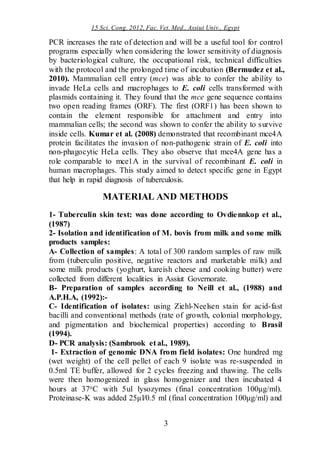 15 Sci. Cong. 2012, Fac. Vet. Med., Assiut Univ., Egypt
3
PCR increases the rate of detection and will be a useful tool for control
programs especially when considering the lower sensitivity of diagnosis
by bacteriological culture, the occupational risk, technical difficulties
with the protocol and the prolonged time of incubation (Bermudez et al.,
2010). Mammalian cell entry (mce) was able to confer the ability to
invade HeLa cells and macrophages to E. coli cells transformed with
plasmids containing it. They found that the mce gene sequence contains
two open reading frames (ORF). The first (ORF1) has been shown to
contain the element responsible for attachment and entry into
mammalian cells; the second was shown to confer the ability to survive
inside cells. Kumar et al. (2008) demonstrated that recombinant mce4A
protein facilitates the invasion of non-pathogenic strain of E. coli into
non-phagocytic HeLa cells. They also observe that mce4A gene has a
role comparable to mce1A in the survival of recombinant E. coli in
human macrophages. This study aimed to detect specific gene in Egypt
that help in rapid diagnosis of tuberculosis.
MATERIAL AND METHODS
1- Tuberculin skin test: was done according to Ovdiennkop et al.,
(1987)
2- Isolation and identification of M. bovis from milk and some milk
products samples:
A- Collection of samples: A total of 300 random samples of raw milk
from (tuberculin positive, negative reactors and marketable milk) and
some milk products (yoghurt, kareish cheese and cooking butter) were
collected from different localities in Assiut Governorate.
B- Preparation of samples according to Neill et al., (1988) and
A.P.H.A, (1992):-
C- Identification of isolates: using Ziehl-Neelsen stain for acid-fast
bacilli and conventional methods (rate of growth, colonial morphology,
and pigmentation and biochemical properties) according to Brasil
(1994).
D- PCR analysis: (Sambrook et al., 1989).
1- Extraction of genomic DNA from field isolates: One hundred mg
(wet weight) of the cell pellet of each 9 isolate was re-suspended in
0.5ml TE buffer, allowed for 2 cycles freezing and thawing. The cells
were then homogenized in glass homogenizer and then incubated 4
hours at 37oC with 5ul lysozymes (final concentration 100μg/ml).
Proteinase-K was added 25μl/0.5 ml (final concentration 100μg/ml) and
 