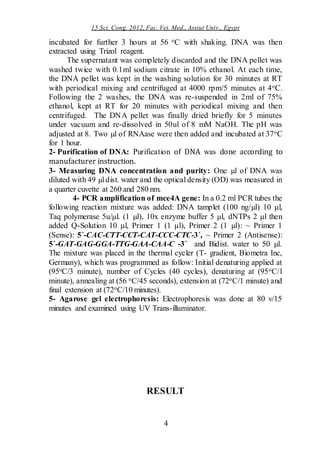 15 Sci. Cong. 2012, Fac. Vet. Med., Assiut Univ., Egypt
4
incubated for further 3 hours at 56 oC with shaking. DNA was then
extracted using Trizol reagent.
The supernatant was completely discarded and the DNA pellet was
washed twice with 0.1ml sodium citrate in 10% ethanol. At each time,
the DNA pellet was kept in the washing solution for 30 minutes at RT
with periodical mixing and centrifuged at 4000 rpm/5 minutes at 4oC.
Following the 2 washes, the DNA was re-suspended in 2ml of 75%
ethanol, kept at RT for 20 minutes with periodical mixing and then
centrifuged. The DNA pellet was finally dried briefly for 5 minutes
under vacuum and re-dissolved in 50ul of 8 mM NaOH. The pH was
adjusted at 8. Two µl of RNAase were then added and incubated at 37oC
for 1 hour.
2- Purification of DNA: Purification of DNA was done according to
manufacturer instruction.
3- Measuring DNA concentration and purity: One µl of DNA was
diluted with 49 µl dist. water and the optical density (OD) was measured in
a quarter cuvette at 260 and 280 nm.
4- PCR amplification of mce4A gene: In a 0.2 ml PCR tubes the
following reaction mixture was added: DNA tamplet (100 ng/µl) 10 μl,
Taq polymerase 5u/μl. (1 µl), 10x enzyme buffer 5 μl, dNTPs 2 μl then
added Q-Solution 10 μl, Primer 1 (1 μl), Primer 2 (1 µl): ~ Primer 1
(Sense): 5´-CAC-CTT-CCT-CAT-CCC-CTC-3´, ~ Primer 2 (Antisense):
5´-GAT-GAG-GGA-TTG-GAA-CAA-C -3´ and Bidist. water to 50 µl.
The mixture was placed in the thermal cycler (T- gradient, Biometra Inc,
Germany), which was programmed as follow: Initial denaturing applied at
(95oC/3 minute), number of Cycles (40 cycles), denaturing at (95oC/1
minute), annealing at (56 oC/45 seconds), extension at (72oC/1 minute) and
final extension at (72oC/10 minutes).
5- Agarose gel electrophoresis: Electrophoresis was done at 80 v/15
minutes and examined using UV Trans-illuminator.
RESULT
 