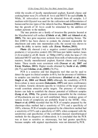15 Sci. Cong. 2012, Fac. Vet. Med., Assiut Univ., Egypt
8
while the results of locally manufactured yoghurt, Kareish cheese and
cooking butter were 2% of both M. bovis and MOTT for each (Table 3).
While, M. tuberculosis could not be detected from all samples. L-J
medium with Glycerol was used for the cultivation and differentiation of
human and bovine types of the tubercle bacillus. Maureen (1981) stated
that the growth of M. bovis could be stimulated by the addition of
sodium pyruvate to the medium.
The mce proteins are a family of invasion-like proteins located at
the Mycobacterial cell surface (Chitale et al., 2001 and Ahmad et al.,
2005). The mce gene sequence contains two open reading frames. The
first (ORF1) has been shown to contain the element responsible for
attachment and entry into mammalian cells; the second was shown to
confer the ability to survive inside cells (Ereny Markos, 2011).
Photo (1) showed (-ve) a negative control (unamplified PCR
products); (+ve) positive control; (M) 100 base pair ladder marker; lanes
(1-6) revealed to all M. bovis at 700bp (100%) while the lanes (7-10)
indicated MOTT and they were isolated from milk of tuberculin positive
reactors, locally manufactured yoghurt, Kareish cheese and Cooking
butter. These results were consistent with (Nassar et al., 2007 and
Ereny Markos, 2011). Higher results obtained by Sechi et al., (2000)
(86.7%) and Cristina et al., (2005) (76.5%).
PCR is a sensitive and fast diagnostic tool that can be used to
detect the agent in clinical samples in 48 h, but the presence of inhibitors
in samples can interfere with its performance (Haddad et al., 2004;
Singh et al., 2004 and Brasil, 2005) although, the sensibility of PCR
from culture is more accurate (Sakamoto, 1997) and more confirmatory
for isolates. Genetic elements specific to virulence of the target species
would constitute attractive probe targets. The presence of virulence
factors can help to establish the disease potential of different samples
(Lang et al., 1994). The genetic elements responsible for the virulence
of Mycobacteria are not yet well established. Many virulence genes of
various levels of complexity are probably found in the MTBC. Also,
Stuart et al. (1993) recorded that the PCR of samples prepared by the
chaotrope-silica method had a sensitivity of 75% and a specificity of
100%, whereas, PCR of samples prepared by the chloroform method had
a sensitivity of 92% and a specificity of 100% when compared with the
sensitivities and specificities of the combined classical microbiological
methods for the diagnosis of tuberculosis. It is concluded that the PCR
was at least as sensitive as microscopy, but had greater specificity
because samples with atypical mycobacteria were not detected by PCR.
 