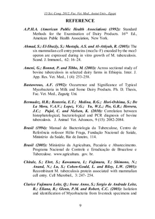 15 Sci. Cong. 2012, Fac. Vet. Med., Assiut Univ., Egypt
9
REFERENCE
A.P.H.A. (American Public Health Association) (1992): Standard
Methods for the Examination of Dairy Products. 16th Ed.,
American Public Health Association, New York.
Ahmad, S.; El-Shazly, S.; Mustafa, A.S. and Al-Attiyah, R. (2005): The
six mammalian cell entry proteins (mce3a–F) encoded by the mce3
operon are expressed during in vitro growth of M. tuberculosis.
Scand. J. Immunol., 62: 16–24.
Ameni, G.; Bonnet, P. and Tibbo, M. (2003): Across sectional study of
bovine tuberculosis in selected dairy farms in Ethiopia. Inter. J.
App. Res. Vet. Med., 1 (4): 253-258.
Bastawrous, A.F. (1992): Occurrence and Significance of Typical
Mycobacteria in Milk and Some Dairy Products. Ph. D. Thesis,
Fac. Vet. Med., Zagazig Uni.
Bermudez, H.R.; Renteria, E.T.; Medina, B.G.; Hori-Oshima, S.; De
La Mora, V.A.V.; Lopez, V.G.; Yu, W.L.; Pio, G.R.; Herrera,
J.C.; Pujol, C. and Nielsen, K. (2010): Correlation between
histophatological, bacteriological and PCR diagnosis of bovine
tuberculosis. J. Animal Vet. Advances, 9 (15): 2082-2084.
Brasil (1994): Manual de Bacteriologia da Tuberculose, Centro de
Referência rofessor Hélio Fraga, Fundação Nacional de Saúde,
Ministério da Saúde, Rio de Janeiro, 114.
Brasil (2005): Ministério da Agricultura, Pecuária e Abastecimento.
Programa Nacional de Controle e Erradicação de Brucelose e
Tuberculose. www.agricultura. gov. br.
Chitale, S.; Ehrt, S.; Kawamura, I.; Fujimura, T.; Shimono, N.;
Anand, N.; Lu, S.; Cohen-Gould, L. and Riley, L.W. (2001):
Recombinant M. tuberculosis protein associated with mammalian
cell entry. Cell Microbiol., 3: 247- 254.
Clarice Fujimura Leite, Q.; Ivone Anno, S.; Sergio de Andrade Leite,
R.; Eliana, R.; Glenn, P.M. and Robert, C.C. (2003): Isolation
and identification of Mycobacteria from livestock specimens and
 