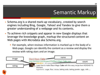 Semantic Markup
• Schema.org is a shared mark-up vocabulary, created by search
engines including Bing, Google, Yahoo! and Yandex to give them a
greater understanding of a webpage and its contents.
• To achieve rich snippets and appear in new Google displays that
leverage the knowledge graph, markup the structured content on
Web pages with Microdata aka Schema.org.
• For example, when reviews information is marked up in the body of a
Web page, Google can identify the content as a review and display the
review with rating stars and an image.
rating
name
image
count
10
 
