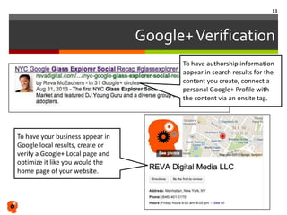 Google+Verification
To have your business appear in
Google local results, create or
verify a Google+ Local page and
optimize it like you would the
home page of your website.
11
To have authorship information
appear in search results for the
content you create, connect a
personal Google+ Profile with
the content via an onsite tag.
 