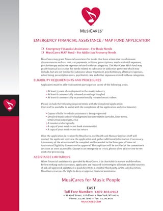EMERGENCY FINANCIAL ASSISTANCE / MAP FUND APPLICATION
    H Emergency Financial Assistance – For Basic Needs
    H MusiCares MAP Fund – For Addiction Recovery Needs
    MusiCares may grant financial assistance for needs that have arisen due to unforeseen
    circumstances such as: rent, car payments, utilities, prescriptions, medical/dental expenses,
    psychotherapy and other expenses related to these categories. The MusiCares MAP fund may
    grant financial assistance for needs related to substance or addiction problems which may
    include, but are not limited to: substance abuse treatment, psychotherapy, aftercare expenses,
    sober living, prescription costs, psychiatric care and other expenses related to these categories.
ELIGIBILITY REQUIREMENTS AND PROCEDURES
    Applicants must be able to document participation in one of the following areas:

        • At least 5 years of employment in the music industry
        • At least 6 commercially released recordings (singles)
        • At least 6 commercially or promotionally released music videos
    Please include the following required items with the completed application:
    (Our staff is available to assist with the completion of the application and attachments.)

        • Copies of bills for which assistance is being requested
        • Detailed music industry background documentation (articles, liner notes,
          letters from employers, etc.)
        • A resume or discography
        • A copy of your most recent bank statement(s)
        • A copy of your most recent tax return
    Once the application is received by MusiCares, our Health and Human Services staff will
    contact the applicant to review the application and gather additional information if necessary.
    A summary of the situation will be compiled and forwarded to the Emergency Financial
    Assistance Eligibility Committee for approval. The applicant will be notified of the committee’s
    decision as soon as possible. Except in an emergency or crisis, please allow at least one to two
    weeks for processing.

ASSISTANCE LIMITATIONS
    When financial assistance is provided by MusiCares, it is charitable in nature and therefore,
    before seeking such assistance, applicants are required to investigate all other possible sources
    of aid. All approved assistance is paid directly to a creditor/third party. At its sole discretion,
    MusiCares reserves the right to deny or approve financial assistance.


                       MusiCares for Music People
                                      EAST
                         Toll Free Number: 1.877.303.6962
                                                         •
                         11 W. 42nd Street, 27th Floor New York, NY 10036
                                                     •
                                Phone: 212.245.7840 Fax: 212.245.8130
                                           MUSICARES.COM
 