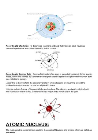 According to Chadwick : He discovered nuetrons and said that inside an atom neucleus
,neutural species are also present equal to proton number .
According to Sommer field : Sommerfeld model of an atom is extended version of Bohr’s atomic
model, which was formed by Sommerfield to explain the fine spectral line phenomenon which Bohr
was not able to explain.
According to Sommerfeld, the stationary orbits in which electrons are revolving around the
nucleus in an atom are not circular but elliptical in shape.
It is due to the influence of the centrally located nucleus. The electron revolves in elliptical path
with nucleus at one of its foci. So there will be a major and a minor axis of the path.
ATOMIC NUCLEUS:
The nucleus is the central core of an atom. It consists of Neutrons and protons which are called as
Nucleons.
 