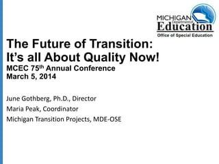 The Future of Transition:
It’s all About Quality Now!
MCEC 75th Annual Conference
March 5, 2014
June Gothberg, Ph.D., Director
Maria Peak, Coordinator
Michigan Transition Projects, MDE-OSE

 