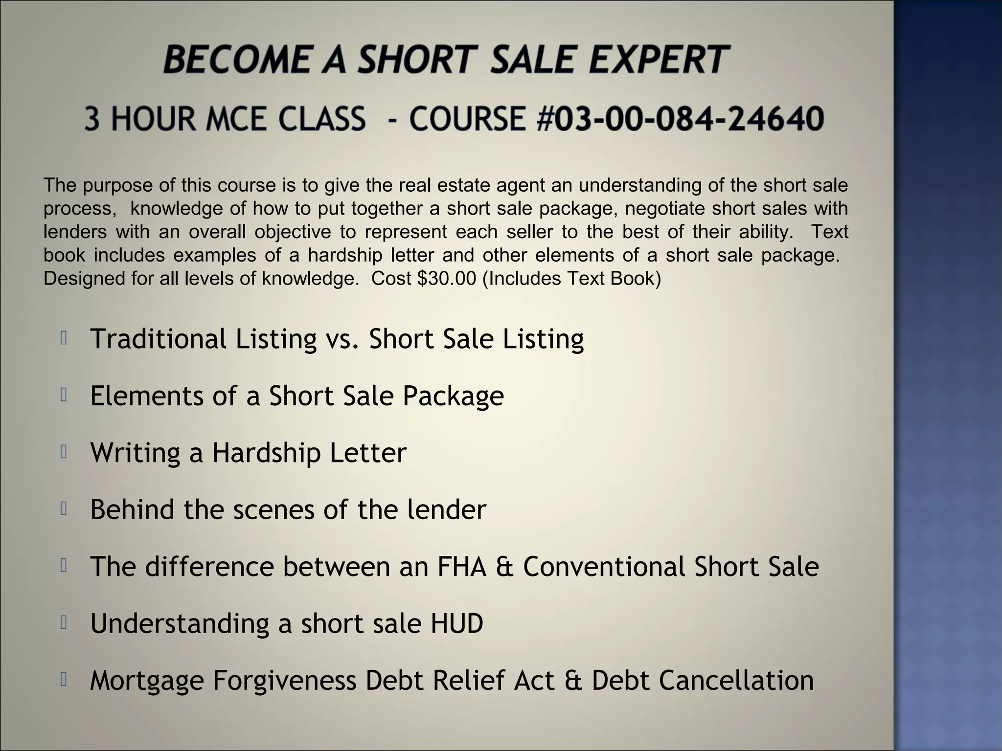 The purpose of this course is to give the real estate agent an understanding of the short sale
process, knowledge of how to put together a short sale package, negotiate short sales with
lenders with an overall objective to represent each seller to the best of their ability. Text
book includes examples of a hardship letter and other elements of a short sale package.
Designed for all levels of knowledge. Cost $30.00 (Includes Text Book)


    Traditional Listing vs. Short Sale Listing
    Elements of a Short Sale Package
    Writing a Hardship Letter
    Behind the scenes of the lender
    The difference between an FHA & Conventional Short Sale
    Understanding a short sale HUD
    Mortgage Forgiveness Debt Relief Act & Debt Cancellation
 