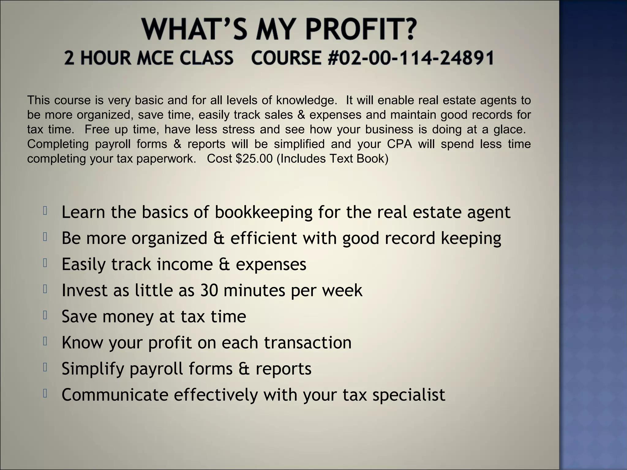 This course is very basic and for all levels of knowledge. It will enable real estate agents to
be more organized, save time, easily track sales & expenses and maintain good records for
tax time. Free up time, have less stress and see how your business is doing at a glace.
Completing payroll forms & reports will be simplified and your CPA will spend less time
completing your tax paperwork. Cost $25.00 (Includes Text Book)



     Learn the basics of bookkeeping for the real estate agent
     Be more organized & efficient with good record keeping
     Easily track income & expenses
     Invest as little as 30 minutes per week
     Save money at tax time
     Know your profit on each transaction
     Simplify payroll forms & reports
     Communicate effectively with your tax specialist
 