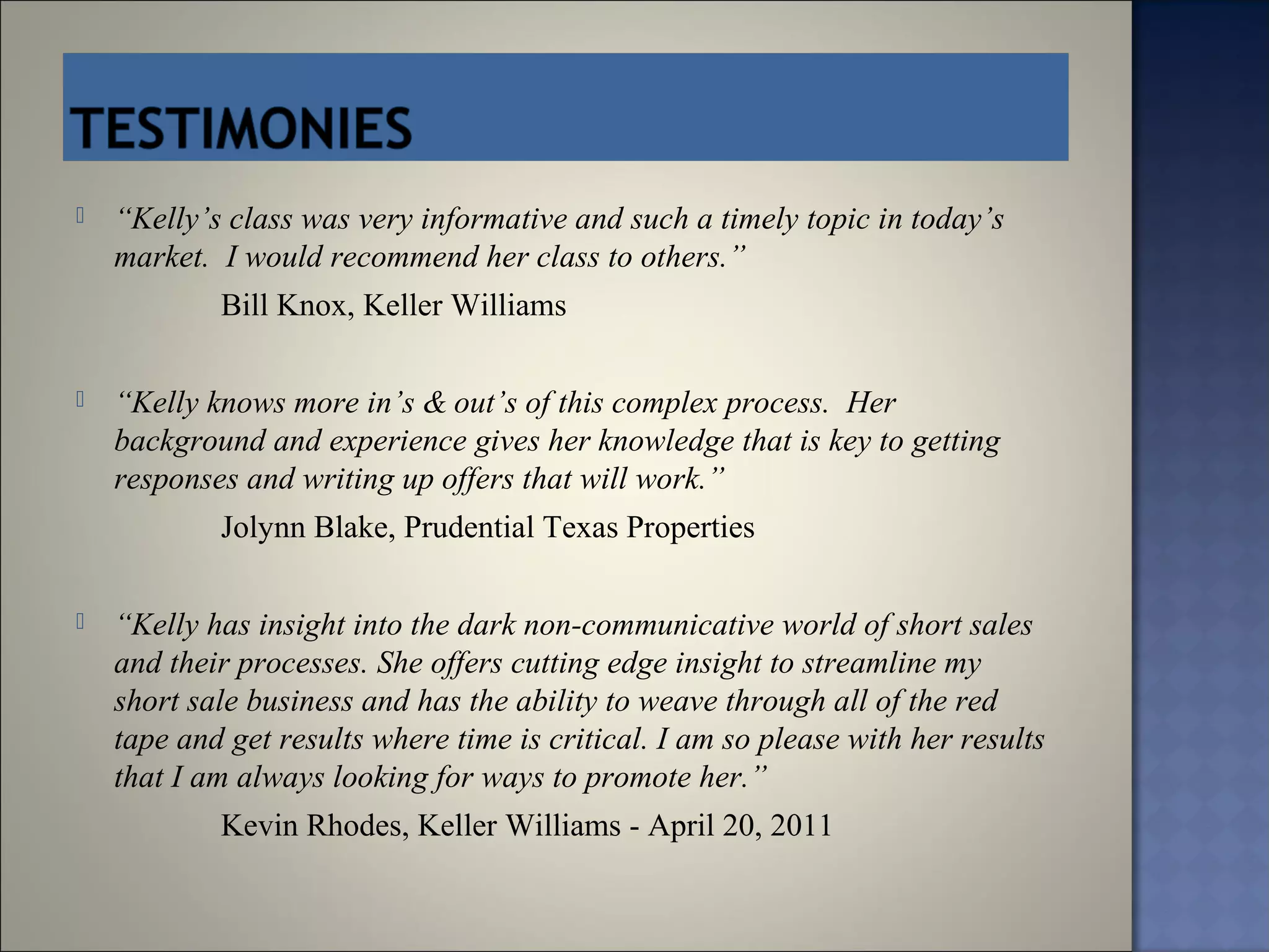    “Kelly’s class was very informative and such a timely topic in today’s
    market. I would recommend her class to others.”
            Bill Knox, Keller Williams

   “Kelly knows more in’s & out’s of this complex process. Her
    background and experience gives her knowledge that is key to getting
    responses and writing up offers that will work.”
            Jolynn Blake, Prudential Texas Properties

   “Kelly has insight into the dark non-communicative world of short sales
    and their processes. She offers cutting edge insight to streamline my
    short sale business and has the ability to weave through all of the red
    tape and get results where time is critical. I am so please with her results
    that I am always looking for ways to promote her.”
            Kevin Rhodes, Keller Williams - April 20, 2011
 
