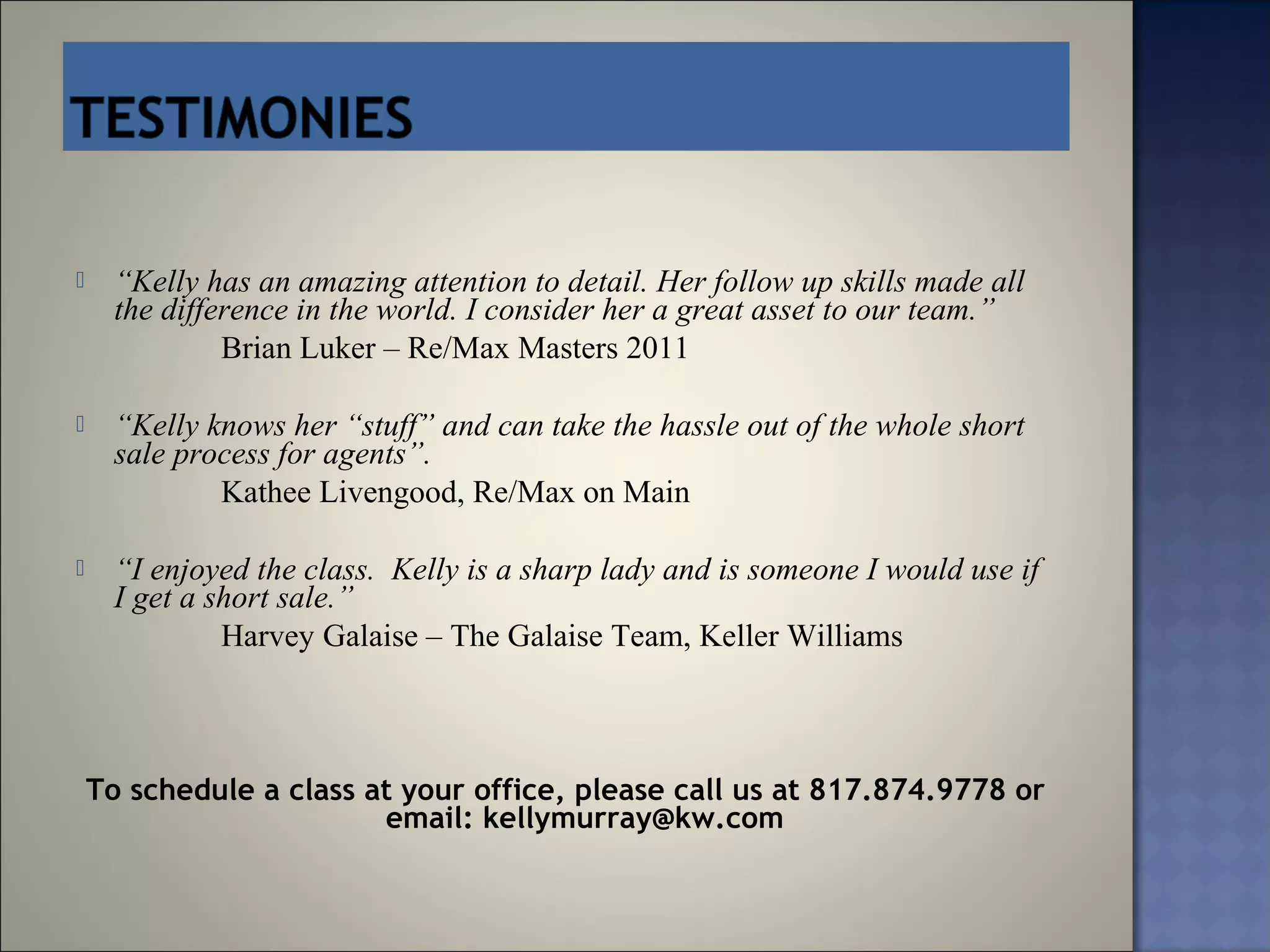      “Kelly has an amazing attention to detail. Her follow up skills made all
      the difference in the world. I consider her a great asset to our team.”
               Brian Luker – Re/Max Masters 2011

     “Kelly knows her “stuff” and can take the hassle out of the whole short
      sale process for agents”.
              Kathee Livengood, Re/Max on Main

     “I enjoyed the class. Kelly is a sharp lady and is someone I would use if
      I get a short sale.”
               Harvey Galaise – The Galaise Team, Keller Williams



    To schedule a class at your office, please call us at 817.874.9778 or
                         email: kellymurray@kw.com
 