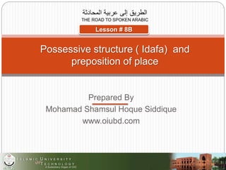 Prepared By
Mohamad Shamsul Hoque Siddique
www.oiubd.com
‫المحادثة‬ ‫عربية‬ ‫إلى‬ ‫الطريق‬
THE ROAD TO SPOKEN ARABIC
Possessive structure ( Idafa) and
preposition of place
Lesson # 8B
 