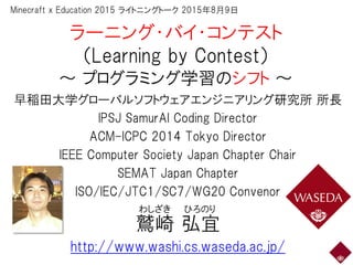 ラーニング・バイ・コンテスト
（Learning by Contest）
～ プログラミング学習のシフト ～
早稲田大学グローバルソフトウェアエンジニアリング研究所 所長
IPSJ SamurAI Coding Director
ACM-ICPC 2014 Tokyo Director
IEEE Computer Society Japan Chapter Chair
SEMAT Japan Chapter
ISO/IEC/JTC1/SC7/WG20 Convenor
鷲崎 弘宜
http://www.washi.cs.waseda.ac.jp/
わしざき ひろのり
Minecraft x Education 2015 ライトニングトーク 2015年8月9日
 
