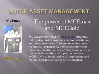 Motor Asset management The power of MCEmax and MCEGold MCEmax MCEMAX™ powered by MCEGold® integrates testing, diagnostics, inventory control, scheduling, and cost containment. The comprehensive tester monitors all potential fault zones and allows for immediate notification of alarming conditions. The unique static and dynamic operation enables MCEMAX™ to be utilized on all applications and motors regardless of size, type, or condition. MCEGold 