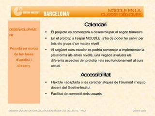 Calendari El projecte es començarà a desenvolupar al segon trimestre En el prototip a l’espai MODDLE  s’ha de poder fer servir per tots els grups d’un mateix nivell Al següent curs escolar es podria començar a implementar la plataforma als altres nivells, una vegada avaluats els diferents aspectes del prototip i els seu funcionament al curs actual. Accessibilitat Flexible i adaptada a les característiques de l’alumnat i l’equip docent del Goethe-Institut Facilitat de connexió dels usuaris DESENVOLUPAMENT Posada en marxa de les fases d’anàlisi i disseny MOODLE EN LA  CLASSE D’IDIOMES DISSENY DE CONTEXTOS EDUCATIUS BASATS EN L'ÚS DE LES TIC - PAC1  Cristina Ceide 