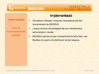 Implementació Cal aplicar mètodes i mesures necessàries pel bon funcionament de MOODLE L’equip docent s’encarregarà del seu manteniment, administració i revisió MOODLE permet revisar constantment la feina feta i ser flexibles en quant a la distribució de les tasques, implementació Fase de funcionament del projecte MOODLE EN LA  CLASSE D’IDIOMES DISSENY DE CONTEXTOS EDUCATIUS BASATS EN L'ÚS DE LES TIC - PAC1  Cristina Ceide 