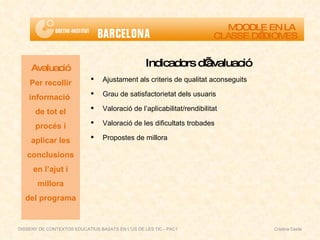 DISSENY DE CONTEXTOS EDUCATIUS BASATS EN L'ÚS DE LES TIC - PAC1  Cristina Ceide Indicadors d’avaluació Ajustament als criteris de qualitat aconseguits Grau de satisfactorietat dels usuaris Valoració de l’aplicabilitat/rendibilitat Valoració de les dificultats trobades Propostes de millora Avaluació Per recollir informació  de tot el procés i aplicar les conclusions en l’ajut i millora del programa MOODLE EN LA  CLASSE D’IDIOMES 