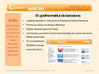 El goethe-institut de barcelona Institució educativa i cultural de la República Federal Alemanya Promou la cultura i la llengua alemanya Ofereix diferents tipus de cursos Vol introduir una entorn virtual d’aprenentatge de suport a les seves classe presencials Te una plataforma  MOODLE a la seu central de Munic Anàlisi Aquesta fase ens servirà per descriure el curs que volem dissenyar pel Goethe-Institut de Barcelona MOODLE EN LA  CLASSE D’IDIOMES DISSENY DE CONTEXTOS EDUCATIUS BASATS EN L'ÚS DE LES TIC - PAC1  Cristina Ceide 