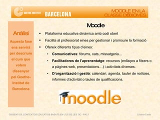 Moodle Plataforma educativa dinàmica amb codi obert Facilita al professorat eines per gestionar i promoure la formació Ofereix diferents tipus d’eines: Comunicatives : fòrums, xats, missatgeria…  Facilitadores de l’aprenentatge : recursos (enllaços a fitxers o a pàgines web, presentacions…) i activitats diverses.  D’organització i gestió : calendari, agenda, tauler de notícies, informes d’activitat o taules de qualificacions. Anàlisi Aquesta fase ens servirà per descriure el curs que volem dissenyar pel Goethe-Institut de Barcelona MOODLE EN LA  CLASSE D’IDIOMES DISSENY DE CONTEXTOS EDUCATIUS BASATS EN L'ÚS DE LES TIC - PAC1  Cristina Ceide 
