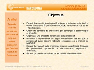 Objectius Establir les estratègies de planificació per a la implementació d’un entorn virtual amb la plataforma MOODLE, per fomentar l’ús de les TIC a les aules. Crear una comissió de professorat per començar a desenvolupar el projecte. Organitzar una proposta de formació pel professorat. Planificar i implementar un espai col·laboratiu per tal que el professorat pugui adquirir habilitats i destreses en el maneig de MOODLE. Establir l’avaluació dels processos (anàlisi, planificació, formació del professorat, generació de documentació, seguiment i avaluació). Establir processos de millora de les deficiències detectades. Anàlisi Aquesta fase ens servirà per descriure el curs que volem dissenyar pel Goethe-Institut de Barcelona MOODLE EN LA  CLASSE D’IDIOMES DISSENY DE CONTEXTOS EDUCATIUS BASATS EN L'ÚS DE LES TIC - PAC1  Cristina Ceide 