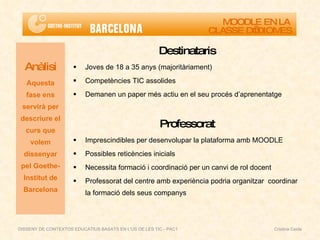 Destinataris Joves de 18 a 35 anys (majoritàriament) Competències TIC assolides Demanen un paper més actiu en el seu procés d’aprenentatge Professorat Imprescindibles per desenvolupar la plataforma amb MOODLE Possibles reticències inicials Necessita formació i coordinació per un canvi de rol docent Professorat del centre amb experiència podria organitzar  coordinar la formació dels seus companys Anàlisi Aquesta fase ens servirà per descriure el curs que volem dissenyar pel Goethe-Institut de Barcelona MOODLE EN LA  CLASSE D’IDIOMES DISSENY DE CONTEXTOS EDUCATIUS BASATS EN L'ÚS DE LES TIC - PAC1  Cristina Ceide 