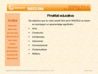 Finalitat  educativa Els objectius que es volen assolir fent servir MOODLE es basen en aconseguir un aprenentatge significatiu :  Actiu Constructiu Col·laboratiu Intencional Conversacional Contextualitzat Reflexiu Anàlisi Aquesta fase ens servirà per descriure el curs que volem dissenyar pel Goethe-Institut de Barcelona MOODLE EN LA  CLASSE D’IDIOMES DISSENY DE CONTEXTOS EDUCATIUS BASATS EN L'ÚS DE LES TIC - PAC1  Cristina Ceide 