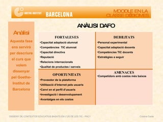 ANÀLISI DAFO Anàlisi Aquesta fase ens servirà per descriure el curs que volem dissenyar pel Goethe-Institut de Barcelona MOODLE EN LA  CLASSE D’IDIOMES DISSENY DE CONTEXTOS EDUCATIUS BASATS EN L'ÚS DE LES TIC - PAC1  Cristina Ceide FORTALESES Capacitat adaptació alumnat Competències  TIC alumnat Capacitat directiva Reputació Relacions internacionals Qualitat de productes i serveis DEBILITATS Personal experimental Capacitat adaptació docents Competències TIC docents Estratègies a seguir OPORTUNITATS Proveedor de la plataforma Utilització d’Internet pels usuaris Canvi en el perfil d’usuaris Investigació i desenvolupament Avantatges en els costos AMENACES Competidors amb costos més baixos 